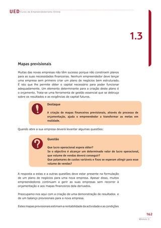 UEDCurso de Empreendedorismo Online
162
Módulo C
Mapas previsionais
Muitas das novas empresas não têm sucesso porque não constroem planos
para as suas necessidades financeiras. Nenhum empreendedor deve lançar
uma empresa sem primeiro criar um plano de negócios bem estruturado.
É isto que lhe permite obter o capital necessário para poder funcionar
adequadamente. Um elemento determinante para a criação deste plano é
o orçamento. Trata-se uma ferramenta de gestão essencial que se debruça
sobre os resultados e as exigências de capital futuros.
Quando abre a sua empresa deverá levantar algumas questões:
A resposta a estas e a outras questões deve estar presente na formulação
de um plano de negócios para uma nova empresa. Apesar disso, muitos
empreendedores continuam a gerir as suas empresas sem recorrer à
orçamentação e aos mapas financeiros dela derivados.
Preocupamo-nos aqui com a criação de uma demonstração de resultados e
de um balanço previsionais para a nova empresa.
Estes mapas previsionais estimam a rentabilidade da actividade e as condições
!
Destaque
A criação de mapas financeiros previsionais, através do processo de
orçamentação, ajuda o empreendedor a transformar as metas em
realidade.
?
Questão
Que lucro operacional espera obter?
Se o objectivo é alcançar um determinado valor de lucro operacional,
que volume de vendas deverá conseguir?
Que patamares de custos variáveis e fixos se esperam atingir para esse
volume de vendas?
1.3
 