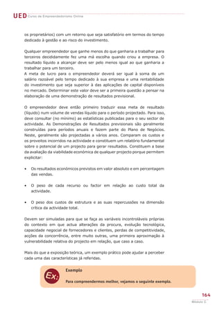 UEDCurso de Empreendedorismo Online
164
Módulo C
os proprietários) com um retorno que seja satisfatório em termos do tempo
dedicado à gestão e ao risco do investimento.
Qualquer empreendedor que ganhe menos do que ganharia a trabalhar para
terceiros decididamente fez uma má escolha quando criou a empresa. O
resultado líquido a alcançar deve ser pelo menos igual ao que ganharia a
trabalhar para um terceiro.
A meta de lucro para o empreendedor deverá ser igual à soma de um
salário razoável pelo tempo dedicado à sua empresa e uma rentabilidade
do investimento que seja superior à das aplicações de capital disponíveis
no mercado. Determinar este valor deve ser a primeira questão a pensar na
elaboração de uma demonstração de resultados previsional.
O empreendedor deve então primeiro traduzir essa meta de resultado
(líquido) num volume de vendas líquido para o período projectado. Para isso,
deve consultar (no mínimo) as estatísticas publicadas para o seu sector de
actividade. As Demonstrações de Resultados previsionais são geralmente
construídas para períodos anuais e fazem parte do Plano de Negócios.
Neste, geralmente são projectadas a vários anos. Comparam os custos e
os proveitos incorridos na actividade e constituem um relatório fundamental
sobre o potencial de um projecto para gerar resultados. Constituem a base
da avaliação da viabilidade económica de qualquer projecto porque permitem
explicitar:
Os resultados económicos previstos em valor absoluto e em percentagem
das vendas.
O peso de cada recurso ou factor em relação ao custo total da
actividade.
O peso dos custos de estrutura e as suas repercussões na dimensão
crítica da actividade total.
Devem ser simuladas para que se faça as variáveis incontroláveis próprias
do contexto em que actua alterações da procura, evolução tecnológica,
capacidade negocial de fornecedores e clientes, perdas de competitividade,
acções da concorrência, entre muito outras, uma primeira aproximação à
vulnerabilidade relativa do projecto em relação, que caso a caso.
Mais do que a exposição teórica, um exemplo prático pode ajudar a perceber
cada uma das características já referidas.
•
•
•
e
Exemplo
Para compreendermos melhor, vejamos o seguinte exemplo.
 