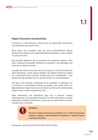 UEDCurso de Empreendedorismo Online
138
Módulo C
!
Destaque
São três os mapas financeiros que permitem ver a “saúde” financeira da
empresa: o balanço, a demonstração de resultados e o mapa de origem
e aplicação de fundos.
Mapas financeiros fundamentais
O sucesso e a sobrevivência, a longo prazo, da organização, depende da
sua capacidade para gerar lucros.
Gerar lucros não é qualquer coisa que ocorra acidentalmente. Requer
planeamento cuidado e uma capacidade efectiva de gestão, e claro, também
um pouco de sorte.
Para alcançar objectivos que se traduzam em resultados positivos deve
estar consciente da posição financeira da empresa e das alterações que
decorrem ao longo do tempo.
A gestão dos activos financeiros de uma empresa é uma das tarefas que
pode representar um dos maiores desafios. Os registos financeiros exigem
um conhecimento dos princípios fundamentais da contabilidade, o que
geralmente não acontece com um grande número de empreendedores.
Para gerir uma empresa e apresentar bons resultados é importante que
se dominem as ferramentas básicas da gestão, usar dados fiáveis na
elaboração dos mapas financeiros e conhecer as técnicas de análise destes
mapas (rácios, mapas comparativos, etc.).
Estas ferramentas são necessárias para que a empresa conheça
periodicamente a sua situação financeira. Com esta informação é possível
diagnosticar problemas financeiros e evitar que se transformem em sérias
ameaças para a empresa.
De seguida, vamos estudar atentamente cada um deles.
1.1
 
