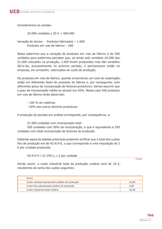 UEDUnidade de Ensino a Distância
166
Módulo C
Consideremos as vendas:
	 20.000 unidades x 25 € = 500.000
Variação de stocks: 	 Produtos fabricados – 1.000
	 Produtos em vias de fabrico – 500
Basta sabermos que a variação de produtos em vias de fabrico é de 500
unidades para podermos perceber que, só tendo sido vendidos 20.000 dos
21.500 colocados na produção, 1.000 foram produzidos mas não vendidos.
Sê-lo-ão, provavelmente no próximo período, e permanecem então na
empresa, em armazém, valorizados ao custo de produção.
Os produtos em vias de fabrico, quando encerramos um ciclo de exploração,
estão em diferentes fases do processo de fabrico e, por conseguinte, com
diferentes graus de incorporação de factores produtivos. Vamos assumir que
o grau de incorporação médio se situará nos 50%. Nesse caso 500 produtos
em vias de fabrico terão absorvido:
	 - 100 % de matérias
	 - 50% dos outros factores produtivos
A produção do período em análise corresponde, por consequência, a:
	 21.000 unidades com incorporação total
	 500 unidades com 50% da incorporação, o que é equivalente a 250
unidades com total incorporação de factores de produção.
Voltando agora às tabelas anteriores podemos verificar que o total dos custos
fixo de produção era de 42.414 €, o que corresponde a uma imputação de 2
€ por unidade produzida.
	 42.414 € / 21.250 u = 2 por unidade
Sendo assim, o custo industrial total da produção unitária será de 18 €,
resultantes da soma dos custos seguintes:
Unidade
Euros
Custo variável operacional unitário de produção 16,00
Custo fixo operacional unitário de produção 2,00
Custo industrial total unitário 18,00
 