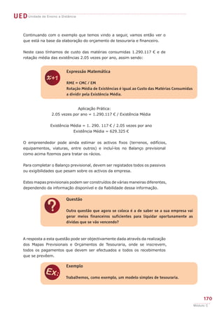 UEDUnidade de Ensino a Distância
Continuando com o exemplo que temos vindo a seguir, vamos então ver o
que está na base da elaboração do orçamento de tesouraria e financeiro.
Neste caso tínhamos de custo das matérias consumidas 1.290.117 € e de
rotação média das existências 2.05 vezes por ano, assim sendo:
Aplicação Prática:
	 2.05 vezes por ano = 1.290.117 € / Existência Média
	 Existência Média = 1. 290. 117 € / 2.05 vezes por ano
	 Existência Média = 629.325 €
O empreendedor pode ainda estimar os activos fixos (terrenos, edifícios,
equipamentos, viaturas, entre outros) e incluí-los no Balanço previsional
como acima fizemos para tratar os rácios.
Para completar o Balanço previsional, devem ser registados todos os passivos
ou exigibilidades que pesam sobre os activos da empresa.
Estes mapas previsionais podem ser construídos de várias maneiras diferentes,
dependendo da informação disponível e da fiabilidade dessa informação.
A resposta a esta questão pode ser objectivamente dada através da realização
dos Mapas Previsionais e Orçamentos de Tesouraria, onde se inscrevem,
todos os pagamentos que devem ser efectuados e todos os recebimentos
que se prevêem.
z
Expressão Matemática
RME = CMC / EM
Rotação Média de Existências é igual ao Custo das Matérias Consumidas
a dividir pela Existência Média.
?
Questão
Outra questão que agora se coloca é a de saber se a sua empresa vai
gerar meios financeiros suficientes para liquidar oportunamente as
dívidas que se vão vencendo?
e
Exemplo
Trabalhemos, como exemplo, um modelo simples de tesouraria.
170
Módulo C
 
