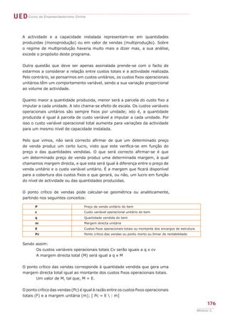 UEDCurso de Empreendedorismo Online
176
Módulo C
A actividade e a capacidade instalada representam-se em quantidades
produzidas (monoprodução) ou em valor de vendas (multiprodução). Sobre
o regime de multiprodução haveria muito mais a dizer mas, a sua análise,
excede o propósito deste programa.
Outra questão que deve ser apenas assinalada prende-se com o facto de
estarmos a considerar a relação entre custos totais e a actividade realizada.
Pelo contrário, se pensarmos em custos unitários, os custos fixos operacionais
unitários têm um comportamento variável, sendo a sua variação proporcional
ao volume de actividade.
Quanto maior a quantidade produzida, menor será a parcela do custo fixo a
imputar a cada unidade. A isto chama-se efeito de escala. Os custos variáveis
operacionais unitários são sempre fixos por unidade; isto é, a quantidade
produzida é igual à parcela de custo variável a imputar a cada unidade. Por
isso o custo variável operacional total aumenta para variações da actividade
para um mesmo nível de capacidade instalada.
Pelo que vimos, não será correcto afirmar de que um determinado preço
de venda produz um certo lucro, visto que este verifica-se em função do
preço e das quantidades vendidas. O que será correcto afirmar-se é que
um determinado preço de venda produz uma determinada margem, à qual
chamamos margem directa, e que esta será igual à diferença entre o preço de
venda unitário e o custo variável unitário. É a margem que ficará disponível
para a cobertura dos custos fixos e que gerará, ou não, um lucro em função
do nível de actividade ou das quantidades produzidas.
O ponto crítico de vendas pode calcular-se geométrica ou analiticamente,
partindo nos seguintes conceitos:
Sendo assim:
	 Os custos variáveis operacionais totais Cv serão iguais a q x cv
	 A margem directa total (M) será igual a q x M
O ponto crítico das vendas corresponde à quantidade vendida que gera uma
margem directa total igual ao montante dos custos fixos operacionais totais.
	 Um valor de M, tal que, M = E.
O ponto crítico das vendas (Pc) é igual à razão entre os custos fixos operacionais
totais (F) e a margem unitária (m); [ Pc = E  : m]
P Preço de venda unitário do bem
c Custo variável operacional unitário do bem
q Quantidade vendida do bem
m Margem directa unitária
E Custos fixos operacionais totais ou montante dos encargos de estrutura
Pc Ponto crítico das vendas ou ponto morto ou limiar de rentabilidade
 