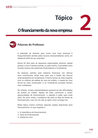 UEDCurso de Empreendedorismo Online
178
Módulo C
Tópico
Ofinanciamentodanovaempresa 2
d
A obtenção de dinheiro para iniciar uma nova empresa é
frequentemente sentida pelos futuros empreendedores como um
obstáculo difícil de ser superado.
Nunca foi fácil para as pequenas organizações atraírem capital
porque o risco é sempre grande, ou pelo menos, é percebido como
tal pela maioria dos potenciais financiadores e investidores.
Os desaires sofridos pela indústria financeira nos últimos
anos contribuíram ainda mais para que a tarefa dos futuros
empreendedores se complicasse. A banca tornou-se mais exigente
com os critérios de análise do risco de crédito; o capital de risco
tornou-se mais conservador e os investidores privados ficaram
mais cuidadosos.
Em síntese, muitos empreendedores queixam-se das dificuldades
de acesso ao crédito. Apesar de tudo, continuam a existir
oportunidades de financiamento: o segredo é saber para onde
olhar. De outro modo, o problema não está na falta de fontes de
financiamento, mas sim em não se saber como consegui-los.
Neste tópico iremos conhecer algumas opções disponíveis para
financiamento, no que respeita a:
1. A importância do financiamento
2. Tipos de financiamento
3. Capital de risco
Palavras do Professor
 