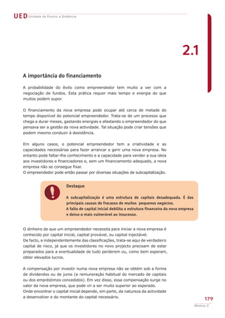 UEDUnidade de Ensino a Distância
179
Módulo C
A importância do financiamento
A probabilidade do êxito como empreendedor tem muito a ver com a
negociação de fundos. Esta prática requer mais tempo e energia do que
muitos podem supor.
O financiamento da nova empresa pode ocupar até cerca de metade do
tempo disponível do potencial empreendedor. Trata-se de um processo que
chega a durar meses, gastando energias e afastando o empreendedor do que
pensava ser a gestão da nova actividade. Tal situação pode criar tensões que
podem mesmo conduzir à desistência.
Em alguns casos, o potencial empreendedor tem a criatividade e as
capacidades necessárias para fazer arrancar e gerir uma nova empresa. No
entanto pode faltar-lhe conhecimento e a capacidade para vender a sua ideia
aos investidores e financiadores e, sem um financiamento adequado, a nova
empresa não se consegue fixar.
O empreendedor pode então passar por diversas situações de subcapitalização.
O dinheiro de que um empreendedor necessita para iniciar a nova empresa é
conhecido por capital inicial, capital provável, ou capital injectável.
De facto, e independentemente das classificações, trata-se aqui de verdadeiro
capital de risco, já que os investidores no novo projecto precisam de estar
preparados para a eventualidade de tudo perderem ou, como bem esperam,
obter elevados lucros.
A compensação por investir numa nova empresa não se obtém sob a forma
de dividendos ou de juros (a remuneração habitual do mercado de capitais
ou dos empréstimos concedidos). Em vez disso, essa compensação surge no
valor da nova empresa, que pode vir a ser muito superior ao esperado.
Onde encontrar o capital inicial depende, em parte, da natureza da actividade
a desenvolver e do montante do capital necessário.
!
Destaque
A subcapitalização é uma estrutura de capitais desadequada. É das
principais causas de fracasso de muitos pequenos negócios.
A falta de capital inicial debilita a estrutura financeira da nova empresa
e deixa-a mais vulnerável ao insucesso.
2.1
 