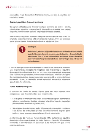 UEDUnidade de Ensino a Distância
183
Módulo C
!
Destaque
Nessa óptica, entende-se que haverá equilíbrio numa estrutura financeira
quando há um ajustamento entre os graus de liquidez e de exigibilidade
das dívidas. Isto é, se os compromissos assumidos perante terceiros
estiverem cobertos pela capacidade de transformação dos activos em
meios líquidos.
Considerando que podem ocorrer desvios na previsão das datas de recebimento
e/ou pagamento ou alterações na duração do ciclo de exploração, o equilíbrio
de uma estrutura financeira deve ter em conta uma margem de segurança.
Esta é constituída por capitais permanentes destinados a financiar uma parte
dos capitais circulantes. A essa margem de segurança dá-se o nome de Fundo
de Maneio Líquido, e a empresa estará equilibrada em termos financeiros
quando este for suficiente.
Fundo de Maneio Líquido
O conceito de Fundo de Maneio Líquido pode ser visto segundo duas
perspectivas: a do financiamento e a do investimento.
Sob a óptica do financiamento será o excedente dos capitais permanentes
sobre as imobilizações líquidas, calculado pela diferença entre os capitais
permanentes e as imobilizações líquidas;
Sob a óptica do investimento será a diferença entre os capitais circulantes
e as dívidas de curto prazo que não são imediatamente exigidas pelos
credores e que aparecem associadas ao ciclo de exploração.
A determinação do Fundo de Maneio Líquido (FML) suficiente ao equilíbrio
da estrutura financeira depende de vários factores. Estes são diferenciados
consoante as características de actividade e de mercado em que a nova
empresa se insere.
•
•
observada a regra do equilíbrio financeiro mínimo, que será o assunto a ser
estudado a seguir.
Regra do equilíbrio financeiro mínimo
Os capitais utilizados para financiar qualquer elemento do activo – stocks,
imobilizações ou outros – devem ficar à disposição da empresa, pelo menos,
enquanto permanecerem os itens adquiridos com esses capitais.
Apesar disso, o equilíbrio financeiro não pode ser estudado de uma forma tão
simplista, pois uma empresa está em constante mutação. Deve ser analisado
numa perspectiva de financiamento global, e não item a item.
 