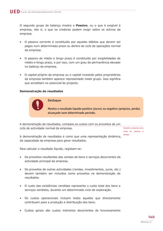 UEDCurso de Empreendedorismo Online
140
Módulo C
O segundo grupo do balanço mostra o Passivo, ou o que é exigível à
empresa, isto é, o que os credores podem exigir sobre os activos da
empresa.
O passivo corrente é constituído por aqueles débitos que devem ser
pagos num determinado prazo ou dentro do ciclo de operações normal
da empresa.
O passivo de médio e longo prazo é constituído por exigibilidades de
médio e longo prazo, e por isso, com um grau de permanência elevado
no balanço da empresa.
O capital próprio da empresa ou o capital investido pelos proprietários
da empresa também aparece representado neste grupo. Isso significa
que acreditam no potencial do projecto.
Demonstração de resultados
A demonstração de resultados, compara os custos com os proveitos de um
ciclo de actividade normal da empresa.
A demonstração de resultados é como que uma representação dinâmica,
da capacidade da empresa para gerar resultados.
Para calcular o resultado líquido, registam-se:
Os proveitos resultantes das vendas de bens e serviços decorrentes da
actividade principal da empresa.
Os proveitos de outras actividades (rendas, investimentos, juros, etc.)
devem também ser incluídos como proveitos na demonstração de
resultados.
O custo das existências vendidas representa o custo total dos bens e
serviços vendidos, durante um determinado ciclo de exploração.
Os custos operacionais incluem todos aqueles que directamente
contribuem para a produção e distribuição dos bens.
Custos gerais são custos indirectos decorrentes do funcionamento
•
•
•
•
•
•
•
•
!
Destaque
Mostra o resultado líquido positivo (lucro) ou negativo (prejuízo, perda)
alcançado num determinado período.
Também conhecida como
conta de “ganhos e
perdas”.
 