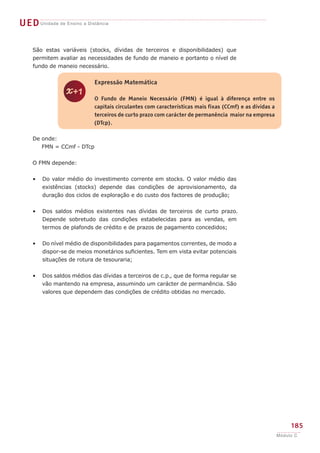 z
Expressão Matemática
O Fundo de Maneio Necessário (FMN) é igual à diferença entre os
capitais circulantes com características mais fixas (CCmf) e as dívidas a
terceiros de curto prazo com carácter de permanência maior na empresa
(DTcp).
UEDUnidade de Ensino a Distância
185
Módulo C
São estas variáveis (stocks, dívidas de terceiros e disponibilidades) que
permitem avaliar as necessidades de fundo de maneio e portanto o nível de
fundo de maneio necessário.
De onde:
FMN = CCmf - DTcp
O FMN depende:
Do valor médio do investimento corrente em stocks. O valor médio das
existências (stocks) depende das condições de aprovisionamento, da
duração dos ciclos de exploração e do custo dos factores de produção;
Dos saldos médios existentes nas dívidas de terceiros de curto prazo.
Depende sobretudo das condições estabelecidas para as vendas, em
termos de plafonds de crédito e de prazos de pagamento concedidos;
Do nível médio de disponibilidades para pagamentos correntes, de modo a
dispor-se de meios monetários suficientes. Tem em vista evitar potenciais
situações de rotura de tesouraria;
Dos saldos médios das dívidas a terceiros de c.p., que de forma regular se
vão mantendo na empresa, assumindo um carácter de permanência. São
valores que dependem das condições de crédito obtidas no mercado.
•
•
•
•
 