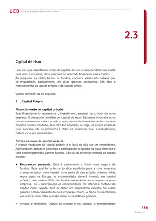 UEDCurso de Empreendedorismo Online
186
Módulo C
Capital de risco
Uma vez que identificado o tipo de capital, de que o empreendedor necessita
para criar a empresa, deve procurar no mercado financeiro esses fundos.
Ao pesquisar as várias fontes de fundos, encontra várias alternativas que
se enquadram, basicamente, em duas grandes categorias. São elas o
financiamento de capital próprio e de capital alheio.
Vamos conhecê-las de seguida.
3.1. Capital Próprio
Financiamento de capital próprio
Este financiamento representa o investimento pessoal do criador da nova
empresa. É designado também por capital de risco. São estes investidores os
primeiros a assumir o risco primário, que, no caso de insucesso perdem os seus
próprios fundos. Contudo, se o risco for superado, ou seja, se a nova empresa
tiver sucesso, são os primeiros a obter os benefícios que, eventualmente,
podem vir a ser substanciais.
Fontes comuns de capital próprio
A grande vantagem do capital próprio é o facto de não ser um empréstimo.
Ao investidor, apenas é garantida a participação na gestão da nova empresa e
uma percentagem dos ganhos futuros. São várias as fontes comuns de capital
próprio:
Poupanças pessoais. Esta é certamente a fonte mais segura de
fundos. Seja qual for a forma jurídica escolhida para a nova empresa,
o empreendedor deve investir uma parte do seu próprio dinheiro. Aliás,
regra geral na Europa, o empreendedor deverá investir, em capital
próprio, pelo menos 50% dos fundos necessários ao arranque da nova
empresa. Se a contribuição do empreendedor for inferior à metade do
capital inicial exigido, terá de obter um empréstimo elevado. Só assim
garante o financiamento da nova empresa. Porém, o plano de reembolsos
vai exercer uma forte pressão sobre os cash flows gerados.
Amigos e familiares. Depois de investir o seu capital, o empreendedor
•
•
2.3
 