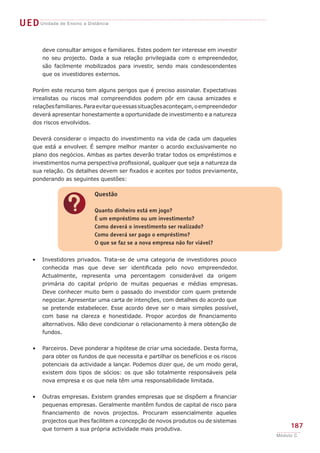 ?
Questão
Quanto dinheiro está em jogo?
É um empréstimo ou um investimento?
Como deverá o investimento ser realizado?
Como deverá ser pago o empréstimo?
O que se faz se a nova empresa não for viável?
UEDUnidade de Ensino a Distância
187
Módulo C
deve consultar amigos e familiares. Estes podem ter interesse em investir
no seu projecto. Dada a sua relação privilegiada com o empreendedor,
são facilmente mobilizados para investir, sendo mais condescendentes
que os investidores externos.
Porém este recurso tem alguns perigos que é preciso assinalar. Expectativas
irrealistas ou riscos mal compreendidos podem pôr em causa amizades e
relaçõesfamiliares.Paraevitarqueessassituaçõesaconteçam,oempreendedor
deverá apresentar honestamente a oportunidade de investimento e a natureza
dos riscos envolvidos.
Deverá considerar o impacto do investimento na vida de cada um daqueles
que está a envolver. É sempre melhor manter o acordo exclusivamente no
plano dos negócios. Ambas as partes deverão tratar todos os empréstimos e
investimentos numa perspectiva profissional, qualquer que seja a natureza da
sua relação. Os detalhes devem ser fixados e aceites por todos previamente,
ponderando as seguintes questões:
Investidores privados. Trata-se de uma categoria de investidores pouco
conhecida mas que deve ser identificada pelo novo empreendedor.
Actualmente, representa uma percentagem considerável da origem
primária do capital próprio de muitas pequenas e médias empresas.
Deve conhecer muito bem o passado do investidor com quem pretende
negociar. Apresentar uma carta de intenções, com detalhes do acordo que
se pretende estabelecer. Esse acordo deve ser o mais simples possível,
com base na clareza e honestidade. Propor acordos de financiamento
alternativos. Não deve condicionar o relacionamento à mera obtenção de
fundos.
Parceiros. Deve ponderar a hipótese de criar uma sociedade. Desta forma,
para obter os fundos de que necessita e partilhar os benefícios e os riscos
potenciais da actividade a lançar. Podemos dizer que, de um modo geral,
existem dois tipos de sócios: os que são totalmente responsáveis pela
nova empresa e os que nela têm uma responsabilidade limitada.
Outras empresas. Existem grandes empresas que se dispõem a financiar
pequenas empresas. Geralmente mantêm fundos de capital de risco para
financiamento de novos projectos. Procuram essencialmente aqueles
projectos que lhes facilitem a concepção de novos produtos ou de sistemas
que tornem a sua própria actividade mais produtiva.
•
•
•
 