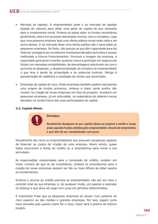 UEDCurso de Empreendedorismo Online
188
Módulo C
Mercado de capitais. O empreendedor pode ir ao mercado de capitais
(bolsas de valores) para obter uma parte do capital de que necessita
para o investimento inicial. Embora se possa obter os fundos necessários,
geralmente, este é um processo demasiado moroso, caro e complexo. Logo
que uma pequena empresa faça uma oferta pública inicial nada volta a ser
como dantes. Ir ao mercado fazer uma oferta pública não é para todas as
pequenas empresas. De facto, são poucas as que têm capacidade para tal.
Pode ter vantagens por se obterem montantes elevados de fundos e acesso
melhorado a futuros financiamentos. Promove a imagem da empresa, a
capacidade para atrair e manter quadros-chave e participar em negócios de
títulos com elevadas rentabilidades. As desvantagens relacionam-se com o
aumenta as despesas, a despersonalização da iniciativa do empreendedor
o que leva à perda da privacidade e do potencial controlo. Obriga à
apresentação de relatórios e prestação de contas aos accionistas.
Empresas de capital de risco. Estas empresas também podem representar
uma origem de fundos primários, embora a maior parte prefira não
investir na criação de novas empresas em fase de projecto. Investem em
pequenas empresas, já em actividade, na expectativa de obterem lucros
elevados na venda futura das suas participações de capital.
3.2. Capital Alheio
Actualmente são raros os empreendedores que possuem poupanças capazes
de financiar os custos de criação de uma empresa. Assim sendo, quase
todos recorreram a linhas de crédito ou a empréstimos para iniciar a sua
actividade.
As organizações vocacionadas para a concessão de crédito, existem em
maior número do que as de investidores, embora os empréstimos para a
criação de novas empresas possam ser tão ou mais difíceis de obter quanto
os investimentos.
Embora o recurso ao crédito permita ao empreendedor não pôr em risco o
controle total da sua empresa, é, de qualquer modo, um passivo a assinalar
no balanço e que deve ser pago com juros em períodos determinados.
É importante frisar que as pequenas empresas se situam num patamar de
risco superior ao das médias e grandes empresas. Por isso, pagam juros
mais elevados pois quanto maior for o risco, maior será o prémio de retorno
exigido.
•
•
!
Destaque
Geralmente designam-se por capital alheio ou exigível a médio e longo
prazo aqueles fundos obtidos pelo empreendedor através de empréstimo
e que têm de ser reembolsados com juros.
 