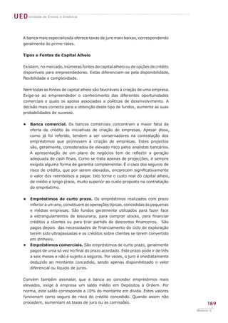 UEDUnidade de Ensino a Distância
189
Módulo C
A banca mais especializada oferece taxas de juro mais baixas, correspondendo
geralmente às prime-rates.
Tipos e Fontes de Capital Alheio
Existem, no mercado, inúmeras fontes de capital alheio ou de opções de crédito
disponíveis para empreendedores. Estas diferenciam-se pela disponibilidade,
flexibilidade e complexidade.
Nem todas as fontes de capital alheio são favoráveis à criação de uma empresa.
Exige-se ao empreendedor o conhecimento das diferentes oportunidades
comerciais e quais os apoios associados a políticas de desenvolvimento. A
decisão mais correcta para a obtenção deste tipo de fundos, aumenta as suas
probabilidades de sucesso.
Banca comercial. Os bancos comerciais concentram a maior fatia da
oferta de crédito às iniciativas de criação de empresas. Apesar disso,
como já foi referido, tendem a ser conservadores na contratação dos
empréstimos que promovem à criação de empresas. Estes projectos
são, geralmente, considerados de elevado risco pelos analistas bancários.
A apresentação de um plano de negócios tem de reflectir a geração
adequada de cash flows. Como se trata apenas de projecções, é sempre
exigida alguma forma de garantia complementar. É o caso dos seguros de
risco de crédito, que por serem elevados, encarecem significativamente
o valor dos reembolsos a pagar. Isto torna o custo real do capital alheio,
de médio e longo prazo, muito superior ao custo proposto na contratação
do empréstimo.
Empréstimos de curto prazo. Os empréstimos realizados com prazo
inferior a um ano, constituem as operações típicas, concedidas às pequenas
e médias empresas. São fundos geralmente utilizados para fazer face
a estrangulamentos de tesouraria, para comprar stocks, para financiar
créditos a clientes ou para tirar partido de descontos financeiros. São
pagos depois das necessidades de financiamento do ciclo de exploração
terem sido ultrapassadas e os créditos sobre clientes se terem convertido
em dinheiro.
Empréstimos comerciais. São empréstimos de curto prazo, geralmente
pagos de uma só vez no final do prazo acordado. Este prazo pode ir de três
a seis meses e não é sujeito a seguros. Por vezes, o juro é imediatamente
deduzido ao montante concedido, sendo apenas disponibilizado o valor
diferencial ou líquido de juros.
Convém também assinalar, que a banca ao conceder empréstimos mais
elevados, exige à empresa um saldo médio em Depósitos à Ordem. Por
norma, este saldo corresponde a 10% do montante em dívida. Estes valores
funcionam como seguro de risco do crédito concedido. Quando assim não
procedem, aumentam as taxas de juro ou as comissões.
•
•
•
 
