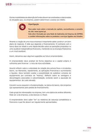 UEDCurso de Empreendedorismo Online
190
Módulo C
h
Hiperligação
Para saber mais sobre o mercado de capitais, aconselhamos a consulta
do site: www.iapmei.pt.
Este site é formado por uma Rede de Gabinetes de Empresa do IAPMEI,
e contém informações sobre os produtos e serviços ligados aos Estados.
Outras modalidades de obtenção de fundos devem ser analisadas e relacionadas
às situações que, na empresa, podem determinar o acesso ao crédito.
Perante a criação de uma nova empresa é importante saber construir um bom
plano de negócios. É dele que depende o financiamento. O contracto com o
banco deve ser aliado a uma rápida decisão sobre as operações propostas e a
uma saudável independência financeira, mantendo-se os encargos financeiros
a um nível aceitável.
Assim, deixamos aqui algumas sugestões ao futuro empreendedor.
O empreendedor deve analisar de forma objectiva se o capital próprio é
suficiente para financiar o risco da nova actividade.
Deverá reflectir sobre a velocidade de rotação dos activos fixos e circulantes.
Assim, vai libertando, rapidamente, as aplicações financeiras e aumentando
a liquidez. Deve também avaliar a possibilidade de substituir compras de
equipamento por contratos de “leasing”. Reflectir sobre as vantagens e
desvantagens associadas à subcontratação, evitando assim a aquisição de
equipamentos de custo elevado.
Convém nunca esquecer a fundamentação, na óptica do banco, dos projectos
que apresentamos para pedido de financiamento.
Cada grupo de interessados na empresa, tem uma óptica de análise diferente.
Pode ser a da empresa, a dos bancos e a fiscal.
O empreendedor deve saber “ler” os relatórios de natureza contabilística e
financeira e que lhe devem ser regularmente apresentados.
 
