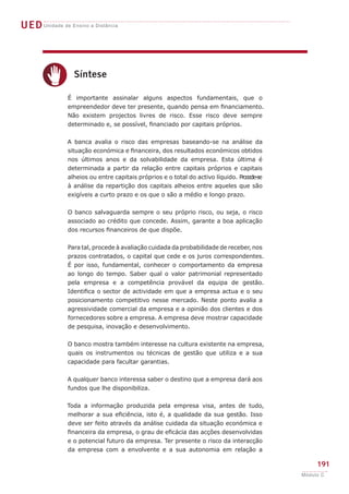 UEDUnidade de Ensino a Distância
191
Módulo C
c
Síntese
É importante assinalar alguns aspectos fundamentais, que o
empreendedor deve ter presente, quando pensa em financiamento.
Não existem projectos livres de risco. Esse risco deve sempre
determinado e, se possível, financiado por capitais próprios.
A banca avalia o risco das empresas baseando-se na análise da
situação económica e financeira, dos resultados económicos obtidos
nos últimos anos e da solvabilidade da empresa. Esta última é
determinada a partir da relação entre capitais próprios e capitais
alheios ou entre capitais próprios e o total do activo líquido. Procede-se
à análise da repartição dos capitais alheios entre aqueles que são
exigíveis a curto prazo e os que o são a médio e longo prazo.
O banco salvaguarda sempre o seu próprio risco, ou seja, o risco
associado ao crédito que concede. Assim, garante a boa aplicação
dos recursos financeiros de que dispõe.
Para tal, procede à avaliação cuidada da probabilidade de receber, nos
prazos contratados, o capital que cede e os juros correspondentes.
É por isso, fundamental, conhecer o comportamento da empresa
ao longo do tempo. Saber qual o valor patrimonial representado
pela empresa e a competência provável da equipa de gestão.
Identifica o sector de actividade em que a empresa actua e o seu
posicionamento competitivo nesse mercado. Neste ponto avalia a
agressividade comercial da empresa e a opinião dos clientes e dos
fornecedores sobre a empresa. A empresa deve mostrar capacidade
de pesquisa, inovação e desenvolvimento.
O banco mostra também interesse na cultura existente na empresa,
quais os instrumentos ou técnicas de gestão que utiliza e a sua
capacidade para facultar garantias.
A qualquer banco interessa saber o destino que a empresa dará aos
fundos que lhe disponibiliza.
Toda a informação produzida pela empresa visa, antes de tudo,
melhorar a sua eficiência, isto é, a qualidade da sua gestão. Isso
deve ser feito através da análise cuidada da situação económica e
financeira da empresa, o grau de eficácia das acções desenvolvidas
e o potencial futuro da empresa. Ter presente o risco da interacção
da empresa com a envolvente e a sua autonomia em relação a
 