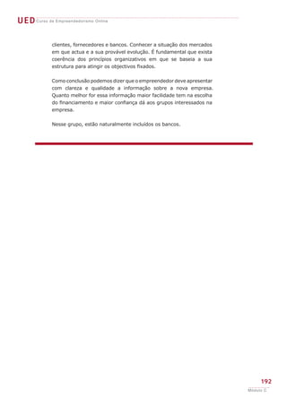 UEDCurso de Empreendedorismo Online
192
Módulo C
clientes, fornecedores e bancos. Conhecer a situação dos mercados
em que actua e a sua provável evolução. É fundamental que exista
coerência dos princípios organizativos em que se baseia a sua
estrutura para atingir os objectivos fixados.
Como conclusão podemos dizer que o empreendedor deve apresentar
com clareza e qualidade a informação sobre a nova empresa.
Quanto melhor for essa informação maior facilidade tem na escolha
do financiamento e maior confiança dá aos grupos interessados na
empresa.
Nesse grupo, estão naturalmente incluídos os bancos.
 