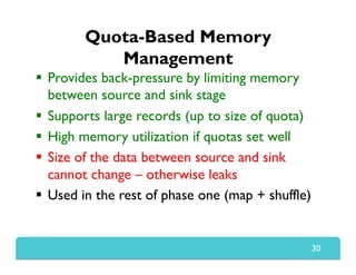 Quota-Based Memory
Management
  Provides back-pressure by limiting memory
between source and sink stage
  Supports large records (up to size of quota)
  High memory utilization if quotas set well
  Size of the data between source and sink
cannot change – otherwise leaks
  Used in the rest of phase one (map + shuffle)
30
 