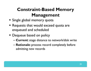 Constraint-Based Memory
Management
  Single global memory quota
  Requests that would exceed quota are
enqueued and scheduled
  Dequeue based on policy
– Current: stage distance to network/disk write
– Rationale: process record completely before
admitting new records
31
 