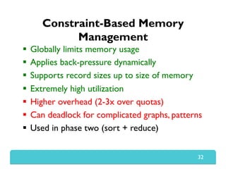 Constraint-Based Memory
Management
  Globally limits memory usage
  Applies back-pressure dynamically
  Supports record sizes up to size of memory
  Extremely high utilization
  Higher overhead (2-3x over quotas)
  Can deadlock for complicated graphs, patterns
  Used in phase two (sort + reduce)
32
 