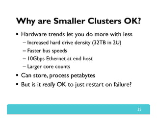 Why are Smaller Clusters OK?
  Hardware trends let you do more with less
– Increased hard drive density (32TB in 2U)
– Faster bus speeds
– 10Gbps Ethernet at end host
– Larger core counts
  Can store, process petabytes
  But is it really OK to just restart on failure?
35
 