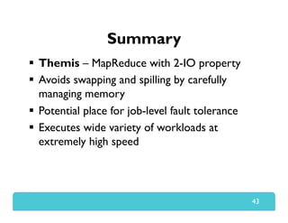 Summary
  Themis – MapReduce with 2-IO property
  Avoids swapping and spilling by carefully
managing memory
  Potential place for job-level fault tolerance
  Executes wide variety of workloads at
extremely high speed
43
 