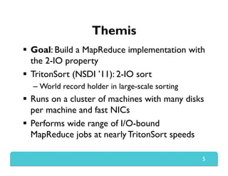 Themis
  Goal: Build a MapReduce implementation with
the 2-IO property
  TritonSort (NSDI ’11): 2-IO sort
– World record holder in large-scale sorting
  Runs on a cluster of machines with many disks
per machine and fast NICs
  Performs wide range of I/O-bound
MapReduce jobs at nearly TritonSort speeds
5
 