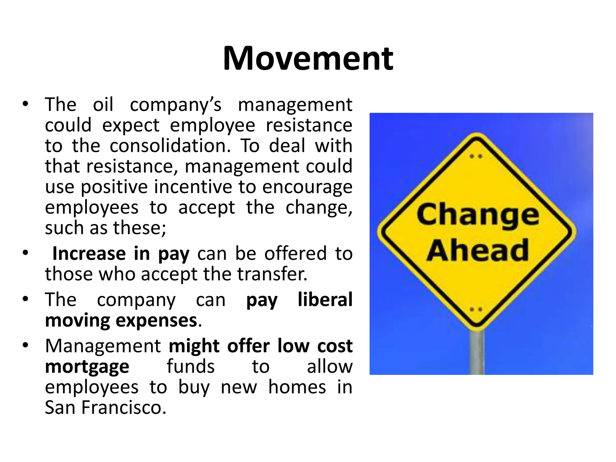 Movement
• The oil company’s management
could expect employee resistance
to the consolidation. To deal with
that resistance, management could
use positive incentive to encourage
employees to accept the change,
such as these;
• Increase in pay can be offered to
those who accept the transfer.
• The company can pay liberal
moving expenses.
• Management might offer low cost
mortgage funds to allow
employees to buy new homes in
San Francisco.
 