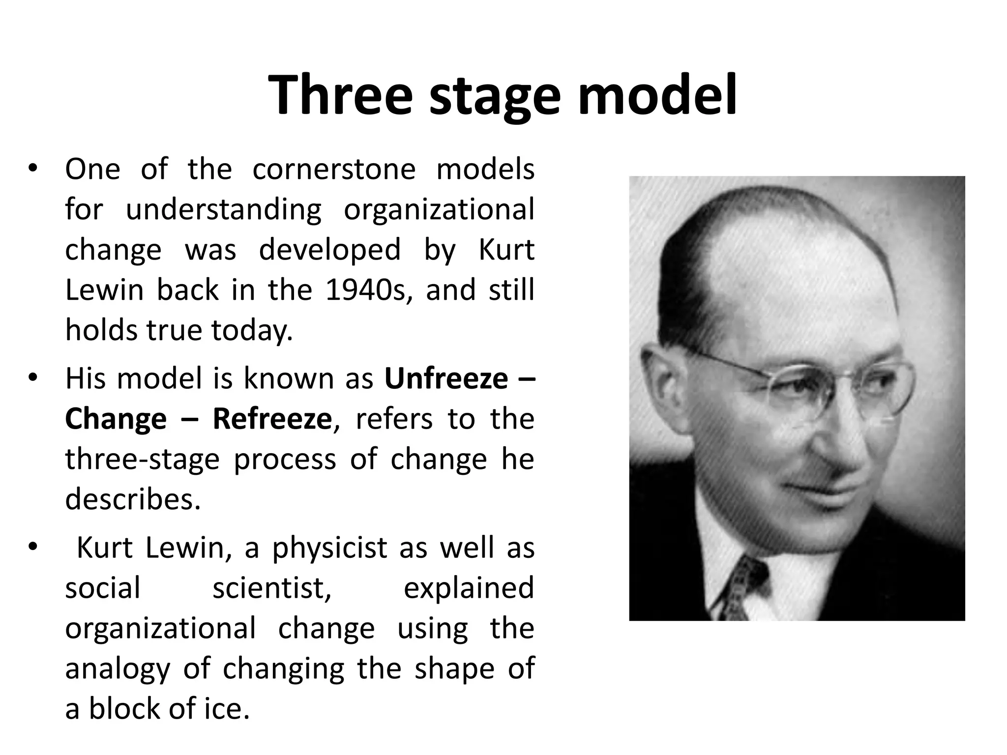 Three stage model
• One of the cornerstone models
for understanding organizational
change was developed by Kurt
Lewin back in the 1940s, and still
holds true today.
• His model is known as Unfreeze –
Change – Refreeze, refers to the
three-stage process of change he
describes.
• Kurt Lewin, a physicist as well as
social scientist, explained
organizational change using the
analogy of changing the shape of
a block of ice.
 