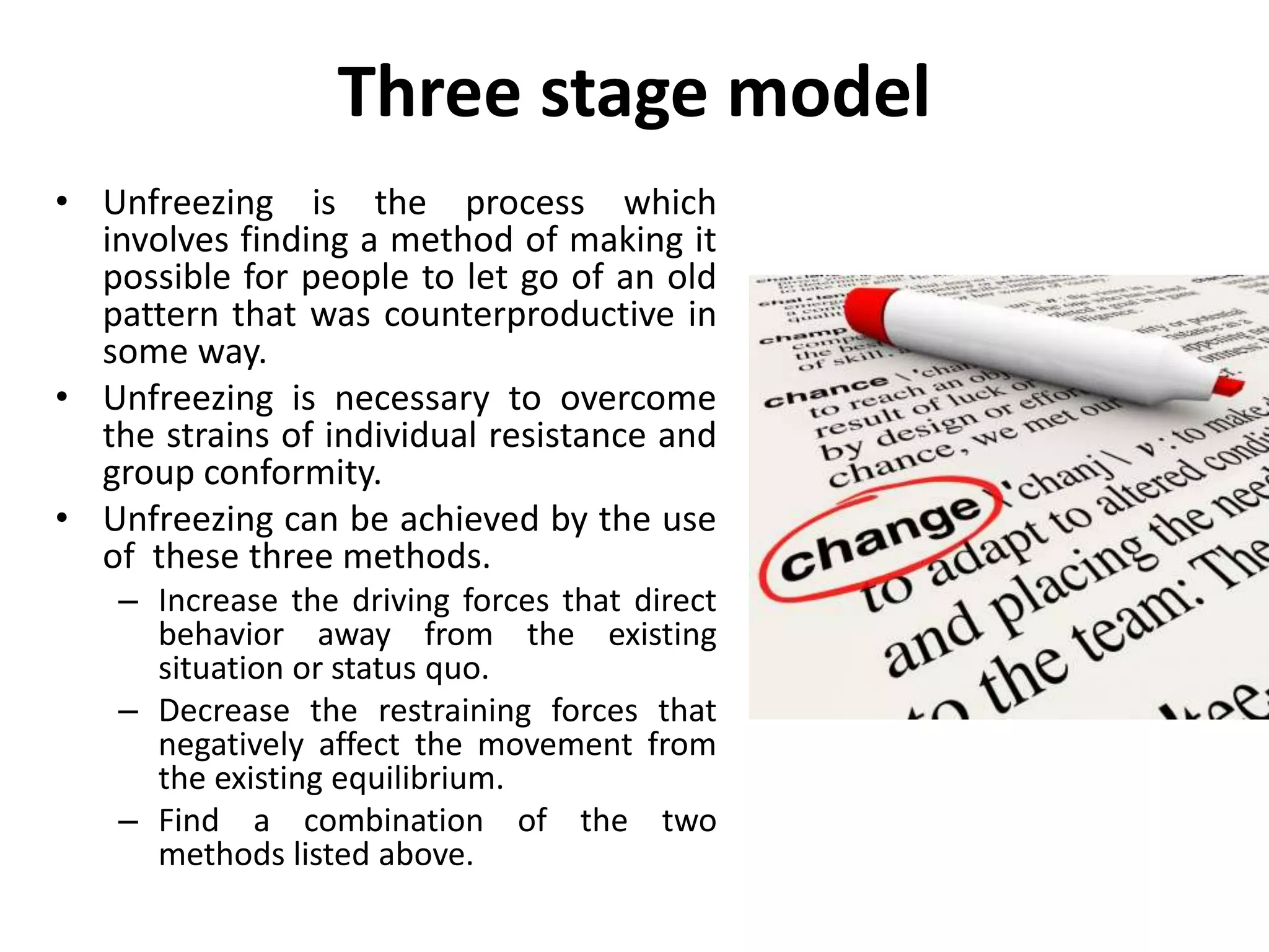 Three stage model
• Unfreezing is the process which
involves finding a method of making it
possible for people to let go of an old
pattern that was counterproductive in
some way.
• Unfreezing is necessary to overcome
the strains of individual resistance and
group conformity.
• Unfreezing can be achieved by the use
of these three methods.
– Increase the driving forces that direct
behavior away from the existing
situation or status quo.
– Decrease the restraining forces that
negatively affect the movement from
the existing equilibrium.
– Find a combination of the two
methods listed above.
 