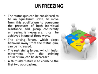 UNFREEZING
• The status quo can be considered to
be an equilibrium state. To move
from this equilibrium to overcome
the pressures of both individual
resistance and group conformity
unfreezing is necessary. It can be
achieved in one of three ways.
• The driving forces, which direct
behavior away from the status quo,
can be increased.
• The restraining forces, which hinder
movement from the existing
equilibrium, can be decreased.
• A third alternative is to combine the
first two approaches.
 