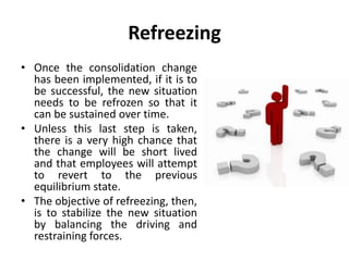 Refreezing
• Once the consolidation change
has been implemented, if it is to
be successful, the new situation
needs to be refrozen so that it
can be sustained over time.
• Unless this last step is taken,
there is a very high chance that
the change will be short lived
and that employees will attempt
to revert to the previous
equilibrium state.
• The objective of refreezing, then,
is to stabilize the new situation
by balancing the driving and
restraining forces.
 