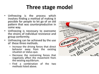 Three stage model
• Unfreezing is the process which
involves finding a method of making it
possible for people to let go of an old
pattern that was counterproductive in
some way.
• Unfreezing is necessary to overcome
the strains of individual resistance and
group conformity.
• Unfreezing can be achieved by the use
of these three methods.
– Increase the driving forces that direct
behavior away from the existing
situation or status quo.
– Decrease the restraining forces that
negatively affect the movement from
the existing equilibrium.
– Find a combination of the two
methods listed above.
 