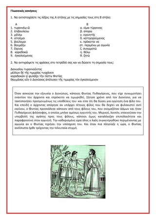 Γλωσσικές ασκήσεις
1. Να αντιστοιχίσετε τις λέξεις της Α στήλης με τις σημασίες τους στη Β στήλη:
Α Β
1. τυραννέω-ῶ α. είμαι τύραννος
2. ἐπιβουλεύω β. απορώ
3. μέλλω γ. εγγυητής
4. αἰτοῦμαι δ. κατηγορούμενος
5. βούλομαι ε. πρόκειται να
6. θαυμάζω στ. περιμένω με αγωνία
7. ἔγγυος ζ. συνωμοτώ
8. καραδοκῶ η. θέλω
9. ἐγκαλούμενος θ. ζητώ
2. Να αντιγράψετε τις φράσεις στο τετράδιό σας και να δώσετε τη σημασία τους:
Διονυσίου τυραννοῦντος
μέλλων δὲ τῆς τιμωρίας τυγχάνειν
καραδοκῶν εἰ φυλάξει τὴν πίστιν Φιντίας
Θαυμάσας οὖν ὁ Διονύσιος ἀπέλυσεν τῆς τιμωρίας τὸν ἐγκαλούμενον
Στην
Όταν ασκούσε την εξουσία ο Διονύσιος, κάποιος Φιντίας Πυθαγόρειος, που είχε συνωμοτήσει
εναντίον του άρχοντα και επρόκειτο να τιμωρηθεί, ζήτησε χρόνο από τον Διονύσιο, για να
τακτοποιήσει προηγουμένως τις υποθέσεις του· και είπε ότι θα δώσει για εγγύηση ένα φίλο του.
Και επειδή ο άρχοντας απόρησε αν υπάρχει τέτοιος φίλος που θα δεχτεί να φυλακιστεί αντί
εκείνου, ο Φιντίας προσκάλεσε κάποιον από τους φίλους του, που ονομαζόταν Δάμων και ήταν
Πυθαγόρειος φιλόσοφος, ο οποίος μπήκε αμέσως εγγυητής του. Μερικοί, λοιπόν, επαινούσαν την
υπερβολή της αγάπης προς τους φίλους, κάποιοι όμως καταλόγιζαν επιπολαιότητα και
παραφροσύνη στον εγγυητή. Την καθορισμένη ώρα όλος ο λαός συγκεντρώθηκε περιμένοντας με
αγωνία αν ο Φιντίας τηρήσει την υπόσχεση του. Και όταν πια πλησίαζε η ώρα, ο Φιντίας
ανέλπιστα ήρθε τρέχοντας την τελευταία στιγμή.
 