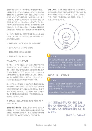 企業アイデンティティのデザインが優れていれば、
（将来の）ターゲットとなるオーディエンスはそれ
を特定することが簡単になり、皆さんのビジネスの
ポジションニング（競合他社との差別化）が上手く
いきます。皆さんのアイデンティティの可視化（ハ
ウススタイル）は、コーポレートアイデンティティ
（外界に自社を認知させる方法）と一致させるだけ
でなく色、ワークプレイスや（その後の）職場に使
われる形状、Webサイトに投稿する写真も重要です。
ツールボックスでは、印刷できるドキュメントがあ
ります。それは、以下のようなカードを作成するこ
とを可能にします。
• 中核となるコンピテンシー（3つからの選択）
• ビジネスゴール（5つからの選択）
• 運営上の特徴（5つからの選択）
• 企業アイデンティティのカラー
ゴールデンセンテンス
サイモン・シネック氏は、ゴールデンセンテンスの
クリエーターです（それはなぜ︖からスタートしま
す）。彼は、同じ思考法における全ての成功したブ
ランドの背後には、アクションとコミュニケーショ
ンが横たわっていることを発⾒しました。それは、
ほとんどの会社が思考し、実⾏し、コミュニケー
ションをとる方法からの全体的な違いです。
ゴールデンサークルは、3つの円から構成されます。
その中核は｢なぜ｣であり、次に｢どのように｣が続き、
｢何｣が外円となります。ほとんどの会社は、外輪で
ある｢何｣からスタートし、次に内輪に進んでいきま
す。最も影響⼒のある会社は、その中核である｢な
ぜ｣からスタートします。
何（What）: 皆さんが販売しているプロダクトや
サービスです。
どのように（How）: 皆さんが⾏っているビジネス
の説明。たとえば、独自の販売方法論や差別化され
た価値。何が優れているか、あるいは違うのかの理
由を説明するために使われることがあります。
なぜ（Why）: これは利益を獲得することではなく、
皆さんが信じるものや皆さんを駆り⽴てるものです。
それは鼓舞されるビジネスであり、サイズにかかわ
らず、内側から外側に向けられる思考、⾏動、コ
ミュニケーションです。
Business Innovation Hub
ヒント
ツールボックスには、ゴールデンサービスの
ワークショップに関連するプレゼンテーション、
ドキュメント、サイモン・シネック氏のビデオ
へのリンクがあります。
スティーブ・ブランク
ヒント
以下に、ここから始まる全てのステップにおけ
るスティーブ・ブランク氏のオンラインレク
チャーがあります。
www.udacity.com/course/ep245
人々は皆さんがしていることを
買っているのではなく、皆さんが
それをしている理由を買っている
のです。
サイモン・シネック
16
 