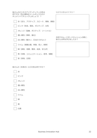 Business Innovation Hub
皆さんのビジネスアイデンティティの色は
何ですか（色の意味をツールボックスのド
キュメントでチェックしましょう）︖
⾚（活⼒、アクティブ、スピード、情熱、勇敢）
ピンク（快活、陽気、ポジティブ、⼥性
オレンジ（協働、ポジティブ、ソーシャル）
濃い⻩色（革新、進化）
淡い⻩色（暖かい、日当たりがよい）
ライム（楽観主義、刺激、若い、新鮮）
緑（調和、信頼、寛容、成⻑、安らぎ）
⻘（空間、コミュニケーション、思考、傾聴）
紫（崇高、圧倒）
皆さんの（未来の）ロゴの色は何ですか︖
⾚
ピンク
オレンジ
濃い⻩色
淡い⻩色
ライム
緑
⻘
白⿊
なぜその色なのですか︖
共同でのムードボードセッションの間に、
皆さんは何を学びましたか︖
22
 