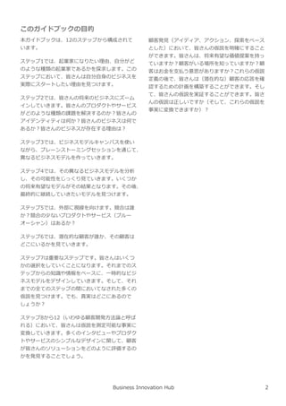 このガイドブックの目的
本ガイドブックは、12のステップから構成されて
います。
ステップ1では、起業家になりたい理由、自分がど
のような種類の起業家であるかを探求します。この
ステップにおいて、皆さんは自分自⾝のビジネスを
実際にスタートしたい理由を⾒つけます。
ステップ2では、皆さんの将来のビジネスにズーム
インしていきます。皆さんのプロダクトやサービス
がどのような種類の課題を解決するのか︖皆さんの
アイデンティティは何か︖皆さんのビジネスは何で
あるか︖皆さんのビジネスが存在する理由は︖
ステップ3では、ビジネスモデルキャンバスを使い
ながら、ブレーンストーミングセッションを通じて、
異なるビジネスモデルを作っていきます。
ステップ4では、その異なるビジネスモデルを分析
し、その可能性をじっくり⾒ていきます。いくつか
の将来有望なモデルがその結果となります。その後、
最終的に継続していきたいモデルを⾒つけます。
ステップ5では、外部に視線を向けます。競合は誰
か︖競合の少ないプロダクトやサービス（ブルー
オーシャン）はあるか︖
ステップ6では、潜在的な顧客が誰か、その顧客は
どこにいるかを⾒ていきます。
ステップ7は重要なステップです。皆さんはいくつ
かの選択をしていくことになります。それまでのス
テップからの知識や情報をベースに、一時的なビジ
ネスモデルをデザインしていきます。そして、それ
までの全てのステップの間においてなされた多くの
仮説を⾒つけます。でも、真実はどこにあるので
しょうか︖
ステップ8から12（いわゆる顧客開発方法論と呼ば
れる）において、皆さんは仮説を測定可能な事実に
変換していきます。多くのインタビューやプロダク
トやサービスのシンプルなデザインに関して、顧客
が皆さんのソリューションをどのように評価するの
かを発⾒することでしょう。
顧客発⾒（アイディア、アクション、探索をベース
とした）において、皆さんの仮説を明確にすること
ができます。皆さんは、将来有望な価値提案を持っ
ていますか︖顧客がいる場所を知っていますか︖顧
客はお⾦を支払う意思がありますか︖これらの仮説
定義の後で、皆さんは（潜在的な）顧客の応答を確
認するための計画を構築することができます。そし
て、皆さんの仮説を実証することができます。皆さ
んの仮説は正しいですか（そして、これらの仮説を
事実に変換できますか）︖
Business Innovation Hub 2
 