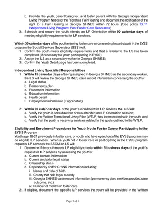Page 3 of 6
b. Provide the youth, parent/caregiver, and foster parent with the Georgia Independent
Living Program Notice of the Right to a Fair Hearing and document the notificationof the
right to a Fair Hearing in Georgia SHINES within 72 hours. (See policy 13.11
Independent Living Program: Post Foster Care Resources)
3. Schedule and ensure the youth attends an ILP Orientation within 90 calendar days of
meeting eligibility requirements for ILP services.
Within 30 calendar days of the youthentering foster care or consenting to participate inthe EYSS
program the Social Services Supervisor (SSS) will:
1. Confirm the youth meets eligibility requirements and that a referral to the ILS has been
completed (if necessary for youth participating in EYSS);
2. Assign the ILS as a secondary worker in Georgia SHINES;
3. Confirm the Youth Detail page has been completed.
Independent Living Specialist Responsibilities
1. Within 15 calendar days of being assigned inGeorgia SHINES as the secondary worker,
the ILS will review the Georgia SHINES case record information concerning the youth’s:
a. Legal status
b. Permanency plan
c. Placement information
d. Education information
e. Health detail
f. Employment information (if applicable)
2. Within 90 calendar days of the youth’s enrollment for ILP services the ILS will:
a. Verify the youth is scheduled for or has attended an ILP Orientation session;
b. Verify the Written Transitional Living Plan (WTLP) has beencreated withthe youth; and
c. Verify that the youth is receiving services related to the goals outlined in the WTLP.
Eligibility and Enrollment Procedures for Youth Not In Foster Care or Participating in the
EYSS Program
Youth age 18-21 previously in foster care, or youth who have opted out of the EYSS program may
be eligible ILP services. When a youth not in foster care or participating in the EYSS program
requests ILP services the SSCM or ILS will:
1. Determine if the youth meets ILP eligibility criteria within 5 business days of the youth’s
request for ILP services by assessing the youth’s:
a. Current contact information
b. Current and prior legal status
c. Citizenship status
d. Dependency and/or CHINS information including:
i. Name and date of birth
ii. County that held legal custody
iii. Georgia SHINES case record information(permanencyplan, services provided,case
outcome, etc.)
iv. Number of months in foster care
2. If eligible, document the specific ILP services the youth will be provided in the Written
 