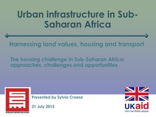 Urban infrastructure in Sub-
Saharan Africa
Harnessing land values, housing and transport
Presented by Sylvia Croese
21 July 2015
The housing challenge in Sub-Saharan Africa:
approaches, challenges and opportunities
 