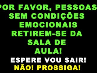 POR FAVOR, PESSOAS
SEM CONDIÇÕES
EMOCIONAIS
RETIREM-SE DA
SALA DE
AULA!
ESPERE VOU SAIR!
NÃO! PROSSIGA!
 