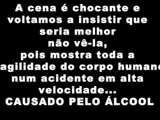 A cena é chocante e
voltamos a insistir que
seria melhor
não vê-la,
pois mostra toda a
agilidade do corpo humano
num acidente em alta
velocidade...
CAUSADO PELO ÁLCOOL
 