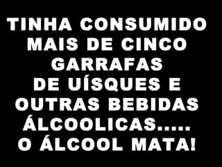TINHA CONSUMIDO
MAIS DE CINCO
GARRAFAS
DE UÍSQUES E
OUTRAS BEBIDAS
ÁLCOOLICAS.....
O ÁLCOOL MATA!
 