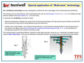 Special application of “Multi-axes” technology
The “Jet Mixing” technology has been developed to combine the main advantages of the Jet-Grouting and Soil Mixing.
The technique can be performed by mean of dedicated tools such as special auger monitors (Fig. 1 and 2) for drilling and high
pressure injection and Auger blades (Fig. 3) for soil mixing.
In particular with Jet Mixing is possible to obtain:
- Optimal homogeneity of treated soil, typical of the Jet Grouting technology, with high pressure grout injection (al least 400
bar) to achieve an high level of mixing between grout and natural soil.
- Thanks to the “Auger blades”, as in the Soil mixing technique, is guaranteed the standardization in the final geometry of
the columns; this allows, when three drill strings are contemporaneously employed (Figg. 3 - 4 - 5), the production of
homogeneous panels for the creation of continuous wall.
This new technique is particularly effective, showing an high daily production, when as a.m. mentioned it is applied using a
special Triple rotary head, in this way are obtained a substantial reduction of working times and optimal technical results.
Double fluid monitor; 4 or 6 nozzles
endowed of nozzle holder and
spiral.
Single fluid monitor; 4 or 6
nozzles endowed of nozzle
holder and spiral.
Fig. 2
Fig. 1
 