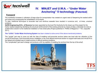 IV. MINJET and U.W.A. - “Under Water
Anchoring” ® technology (Patented)
Foreword
The worldwide increases in utilization of large ships for transportation has created an urgent need of deepening the seabed within
port areas and consequently the rehabilitation of its wharfs.
To date, traditional techniques to excavate near and reinforce seawalls have resulted in numerous and, at times, unsolved
problems.
SAPIR Engineering S.R.L. of Ravenna has been appointed by the local Port Authority for the drawn up of the project for the
harbor seabed deepening identifying the structural reinforcement of the existing wharves by means of deep underwater tie rods as
analternative solution to the traditional installation of new sheet piles (Project published in: PIANC E-Magazine n° 143, July/juillet
2011).
The “U.W.A.” Under Water Anchoring System has been created to solve some of the above mentioned problems.
The “simple” part was to come out with the idea of installing sub-horizontal anchors below sea level with the utilization of the
miniJET® technique. Sub-horizontal anchor installation is the most efficient technical solution to support wall loads and miniJET® is
the fastest and simplest way to install anchors in difficult working conditions.
The “complicated” part was to design and produce a drill rig capable of installing the anchors from the top of the wharf.
 