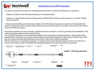 Introduction to miniJET® technique
The typical construction procedure for installing jet-grouted columns involves the following main operations:
- Drilling a 75/100mm hole with jetting drill string to the designed depth;
- Injection of a water/cement mixture at high pressure (400/500 Bars) through nozzles located on a “monitor” directly
above the drill bit;
- Timed incremental lifting and simultaneous rotation of the drill string during pressure injection to the designed level.
Where the jet-grouted column requires steel reinforcing, the common process is to re-drill in of the centre of the column,
insert the reinforce and grout.
All of these operations are time consuming, significantly reduce production, and don’t guarantee the centralization of the
reinforcing and the integrity of the soilcrete column.
The miniJET® technique overcomes all these problems and substantially increases production. High strength hollow
threaded rebar, bit/monitor and couplers with specialized internal seals designed for high pressure injection (Up to 400
Bar) are used as sacrificial drilling/injecting rods and left in place after the jetting operations.
With this technique it’s possible the realization of soilcrete columns with diameters between 300 mm and 900 mm in
function of the design needs and following the geological/geotechnical context where they are executed.
minijET ® Drill string (Scheme)
 