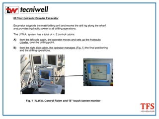 60 Ton Hydraulic Crawler Excavator
Excavator supports the mast/drilling unit and moves the drill rig along the wharf
and provides hydraulic power to all drilling operations.
The U.W.A. system has a total of n. 2 control cabins:
A) from the left side cabin, the operator moves and sets up the hydraulic
crawler over the drilling point.
B) from the right side cabin, the operator manages (Fig. 1) the final positioning
and the drilling operations.
Fig. 1 - U.W.A. Control Room and 15” touch screen monitor
 