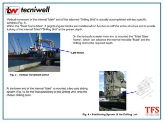 Vertical movement of the internal “Mast” and of the attached “Drilling Unit” is actually accomplished with two specific
winches (Fig. 3).
Within the “Steel Frame Mast”, 8 (eight) angular blocks are installed which function to stiff the entire structure and to enable
locking of the internal “Mast”/”Drilling Unit” at the pre-set depth.
Fig. 3 – Vertical movement winch
Left Winch
On the hydraulic crawler main arm is mounted the “ Mast Steel
Frame“, which can advance the internal movable “Mast” and the
Drilling Unit to the required depth.
At the lower end of the internal “Mast” is mounted a two axis sliding
system (Fig. 4), for the final positioning of the Drilling Unit onto the
chosen drilling point.
Fig. 4 – Positioning System of the Drilling Unit
 