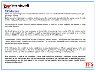 Introduction
When civil engineering works require soil improvement to build new structures or to restore the existing ones, jet-
grouting is applied.
Soil improvement consists in modifying and increasing the mechanical characteristic, the compressive strength
and the modulus of elasticity and in the meanwhile decrease the permeability of the natural soil.
Jet-Grouting is a modern, fast and effective method applied in soils and in weak rocks for the creation of deep
foundation elements.
Jet-Grouting is one of the most successful systems today in achieving these results. With this method soil is
mixed in situ directly with the stabilizer (usually a water/cement admixture) which is injected at a very high
pressure (300 bar at least); this means to obtain a grout speed of 200÷250 m/sec.
The jet stream, coming out from the nozzles located on a specific “monitor”, destroys the natural soil structure and
creates a mixing effect between ground and stabilizer. The result is an homogeneous and continuous structural
element with pre-defined features.
With Jet-Grouting it is possible to treat a broad range of grounds, consisting of different types of gravel or clay and
to overcome the drawbacks of the other injection systems (permeation, compaction grouting, etc.). It is a valid
alternative to these or other consolidation systems such as freezing, dewatering or micropiles, etc.
The definition of J-G is not complete, if the most important difference, compared to the traditional
injection, is not mentioned: with J-G the necessary quantity of the stabilizer can be established before
job-site starting, so the final result as for strength and permeability and therefore costs can be defined
and estimated a priori.
 