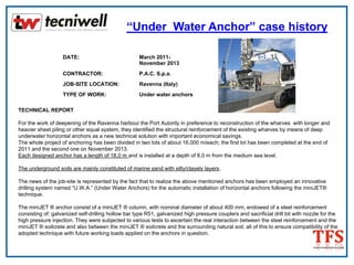“Under Water Anchor” case history
DATE: March 2011-
November 2013
CONTRACTOR: P.A.C. S.p.a.
JOB-SITE LOCATION: Ravenna (Italy)
TYPE OF WORK: Under water anchors
TECHNICAL REPORT
For the work of deepening of the Ravenna harbour the Port Autority in preference to reconstruction of the wharves with longer and
heavier sheet piling or other equal system, they identified the structural reinforcement of the existing wharves by means of deep
underwater horizontal anchors as a new technical solution with important economical savings.
The whole project of anchoring has been divided in two lots of about 16.000 m/each; the first lot has been completed at the end of
2011 and the second one on November 2013.
Each designed anchor has a length of 18,0 m and is installed at a depth of 8,0 m from the medium sea level.
The underground soils are mainly constituted of marine sand with silty/clayely layers.
The news of the job-site is represented by the fact that to realize the above mentioned anchors has been employed an innovative
drilling system named “U.W.A.” (Under Water Anchors) for the automatic installation of horizontal anchors following the miniJET®
technique.
The miniJET ® anchor consist of a miniJET ® column, with nominal diameter of about 400 mm, endowed of a steel reinforcement
consisting of: galvanized self-drilling hollow bar type R51, galvanized high pressure couplers and sacrificial drill bit with nozzle for the
high pressure injection. They were subjected to various tests to ascertain the real interaction between the steel reinforcement and the
miniJET ® soilcrete and also between the miniJET ® soilcrete and the surrounding natural soil; all of this to ensure compatibility of the
adopted technique with future working loads applied on the anchors in question.
 