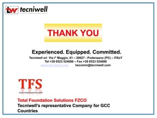 Experienced. Equipped. Committed.
Tecniwell srl Via I° Maggio, 61 – 29027 - Podenzano (PC) – ITALY
Tel +39 0523 524086 – Fax +39 0523 524088
www.tecniwell.com twcomm@tecniwell.com
Total Foundation Solutions FZCO
Tecniwell’s representative Company for GCC
Countries
THANK YOU
 