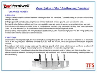 Description of the “Jet-Grouting” method
OPERATIVE PHASES
A. DRILLING
Drilling is carried out with traditional methods following the local soil conditions. Commonly rotary or roto-percussion drilling
methods are used.
Drilling is generally carried out by using tricones or three-blade tools in loose ground, sand and cohesive soils.
During drilling the fluids considered each time more suitable, water, air, bentonite slurries or cement admixture are used.
The roto-percussion method consists mostly in using external hammers (Top Hammers); recently have been used even
Down The Hole Hammers (DTH) systems with satisfactory results in drilling and injection phase.
Since for a long time the same drill string has been used to carry out the injection at high pressure, drill strings particularly
resistant to the internal pressure have been realized.
B. INJECTION
Once reached the designed depth, the main drilling fluid passage through the drill bit is closed by a sphere or an automatic
valve; in this way the grout admixture is forced to go out from the nozzles, which are positioned laterally on a specific
“monitor”.
The produced high kinetic energy breaks up the adjoining ground, which mixes with the grout and forms a column of
consolidated soil. The original mechanical properties of the natural soil are in this way improved.
Different structures of consolidated soil can be obtained by changing speed, angle of rotation and lifting time of the rods.
Pseudo-cylindrical elements (columns) are realized with the continuous 360° rotation of the drill string contemporaneously
with its retrieving.
 