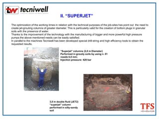 II. “SUPERJET”
The optimization of the working times in relation with the technical purposes of the job-sites has point out the need to
create jet-grouting columns of greater diameter. This is particularly valid for the creation of bottom plugs in granular
soils with the presence of water.
Thanks to the improvement of the technology with the manufacturing of bigger and more powerful high pressure
pumps the above mentioned needs can be easily satisfied.
In parallel to the machines Tecniwell has been developed special drill string and high efficiency tools to obtain the
requested results.
“Superjet” columns (2,0 m Diameter)
Performed in gravely soils by using n. 01
nozzle 6,0 mm;
Injection pressure: 420 bar
3,0 m double fluid (JET2)
“superjet” column
performed in silty-sandy
soil
 