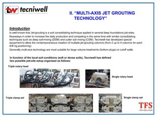 Introduction
Is well known that Jet-grouting is a soil consolidating technique applied in several deep foundations job-sites.
Nowadays in order to increase the daily production and competing in the same time with similar consolidating
techniques such as deep soil-mixing (DSM) and cutter soil mixing (CSM), Tecniwell has developed special
equipment to allow the contemporaneous creation of multiple jet-grouting columns (from 2 up to 4 columns for each
drill rig positioning).
Generally multi-axis technology are most suitable for large volume treatments (bottom plugs) or cutoff walls.
In function of the local soil conditions (soft or dense soils), Tecniwell has defined
two possible job-site setup organized as follows:
II. “MULTI-AXIS JET GROUTING
TECHNOLOGY”
Triple rotary head
Single rotary head
Triple clamp set Single clamp set
 